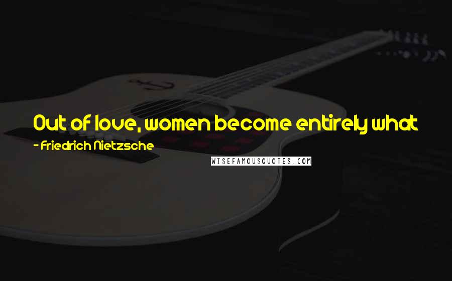 Friedrich Nietzsche Quotes: Out of love, women become entirely what it is that they are in the imaginations of the men who love them.