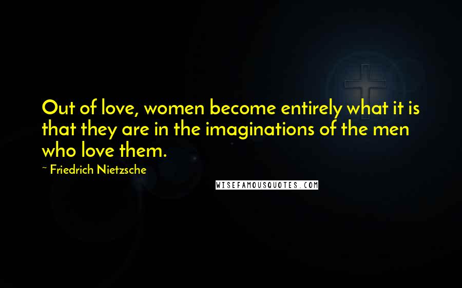 Friedrich Nietzsche Quotes: Out of love, women become entirely what it is that they are in the imaginations of the men who love them.