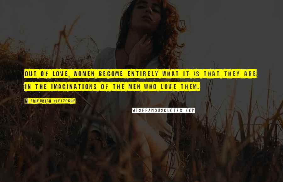 Friedrich Nietzsche Quotes: Out of love, women become entirely what it is that they are in the imaginations of the men who love them.