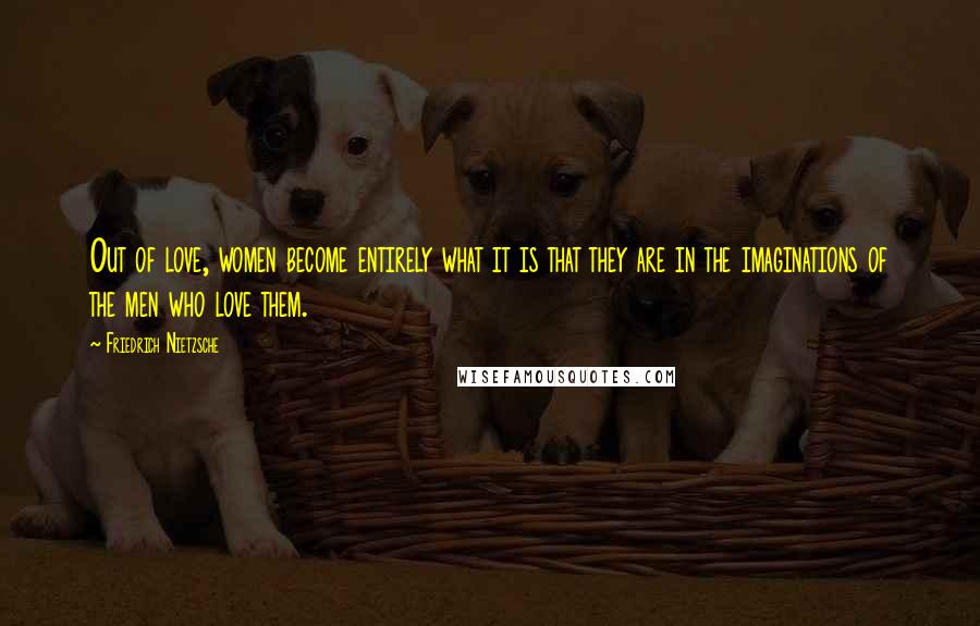 Friedrich Nietzsche Quotes: Out of love, women become entirely what it is that they are in the imaginations of the men who love them.