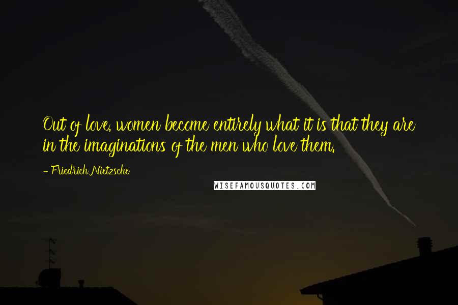 Friedrich Nietzsche Quotes: Out of love, women become entirely what it is that they are in the imaginations of the men who love them.