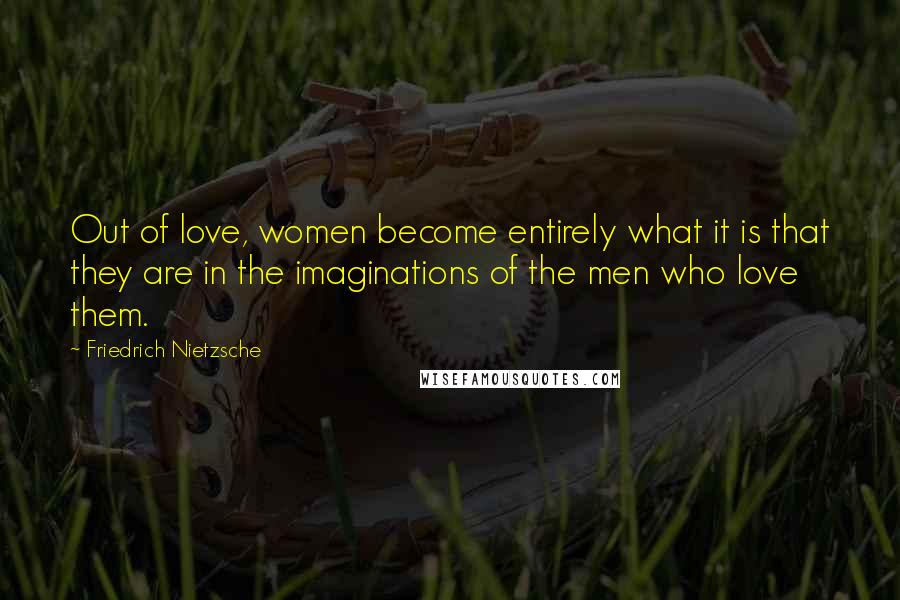 Friedrich Nietzsche Quotes: Out of love, women become entirely what it is that they are in the imaginations of the men who love them.