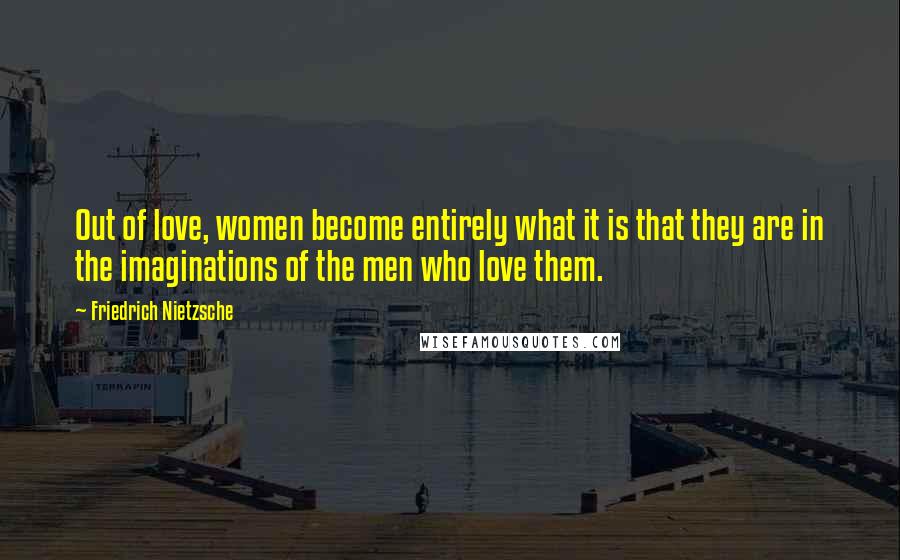 Friedrich Nietzsche Quotes: Out of love, women become entirely what it is that they are in the imaginations of the men who love them.