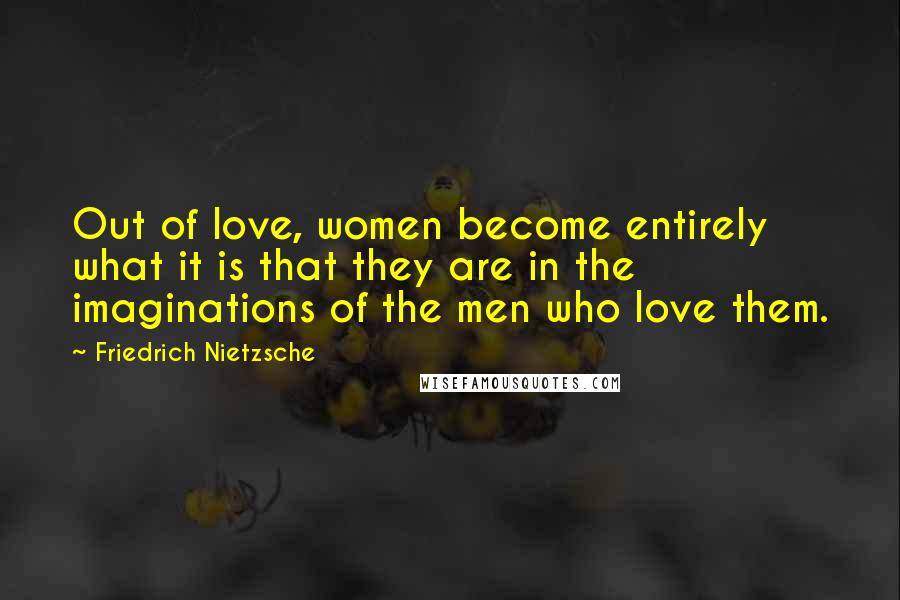 Friedrich Nietzsche Quotes: Out of love, women become entirely what it is that they are in the imaginations of the men who love them.