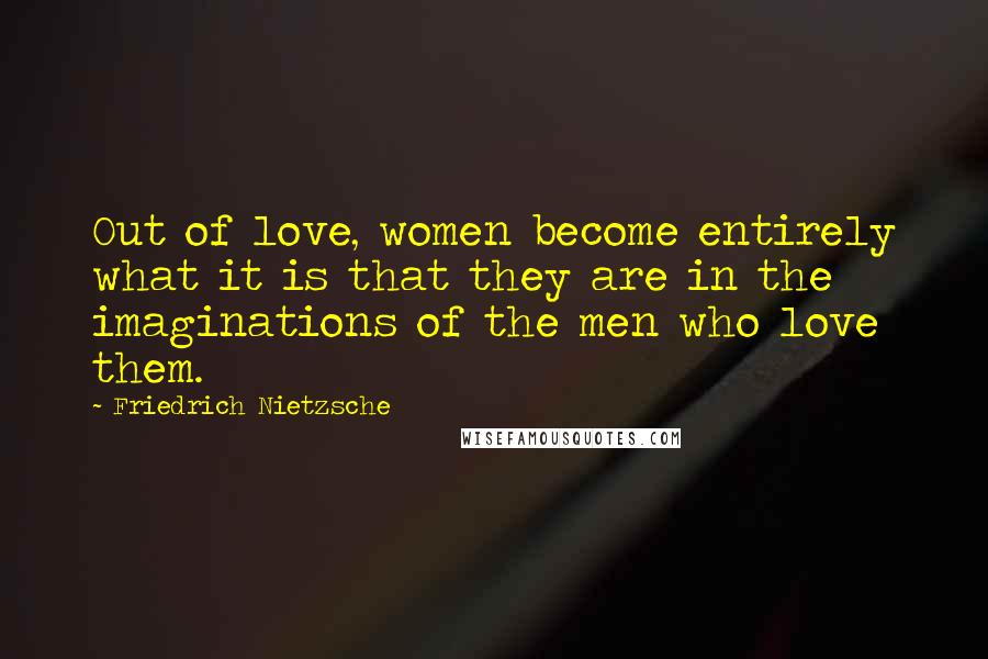 Friedrich Nietzsche Quotes: Out of love, women become entirely what it is that they are in the imaginations of the men who love them.