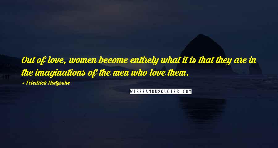 Friedrich Nietzsche Quotes: Out of love, women become entirely what it is that they are in the imaginations of the men who love them.