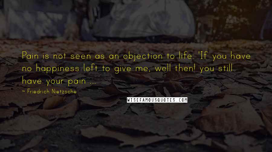 Friedrich Nietzsche Quotes: Pain is not seen as an objection to life: 'If you have no happiness left to give me, well then! you still have your pain ...