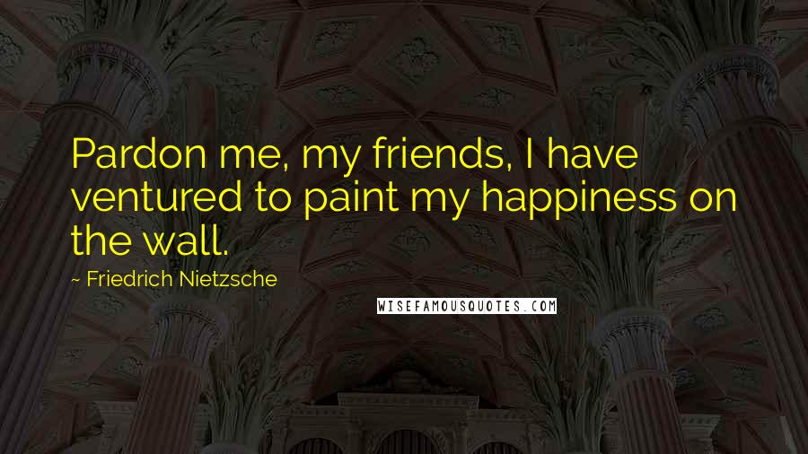Friedrich Nietzsche Quotes: Pardon me, my friends, I have ventured to paint my happiness on the wall.
