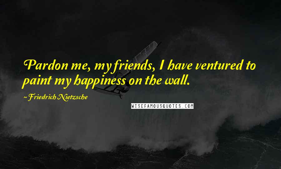 Friedrich Nietzsche Quotes: Pardon me, my friends, I have ventured to paint my happiness on the wall.