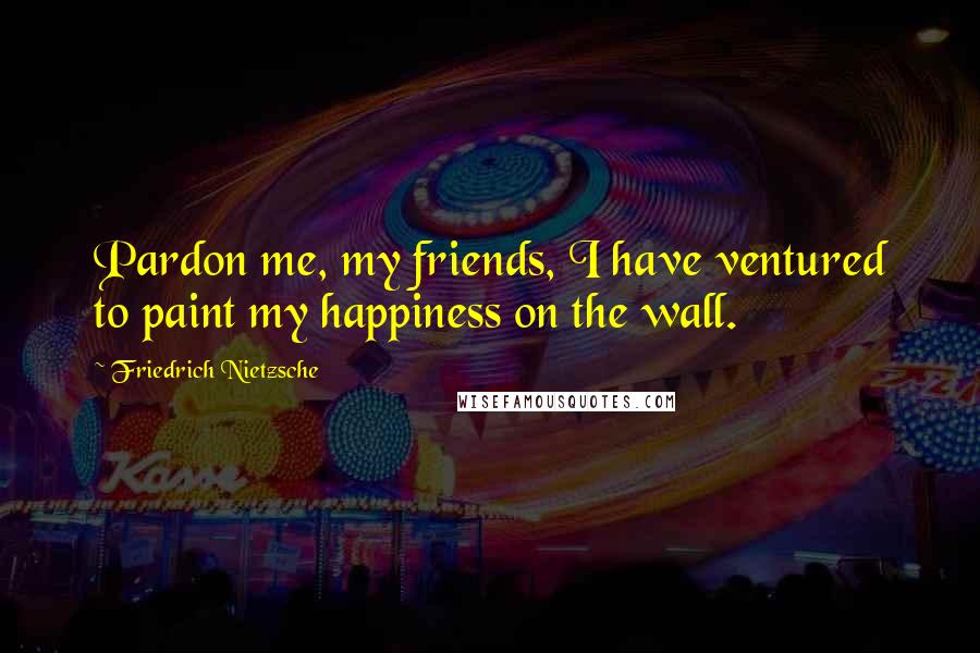 Friedrich Nietzsche Quotes: Pardon me, my friends, I have ventured to paint my happiness on the wall.