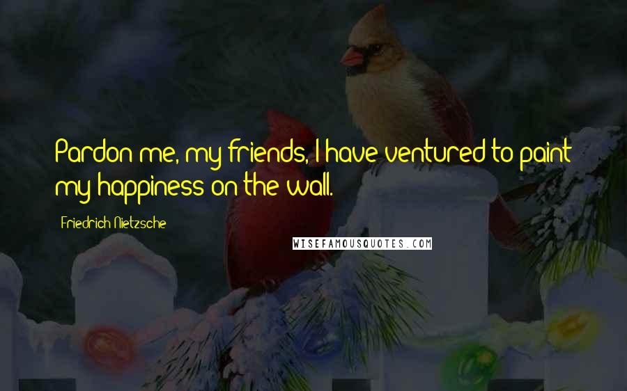 Friedrich Nietzsche Quotes: Pardon me, my friends, I have ventured to paint my happiness on the wall.
