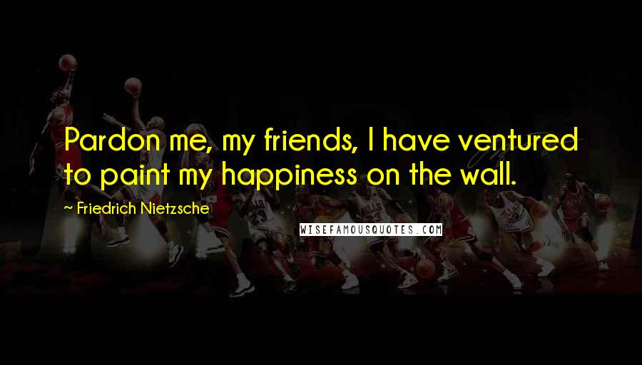 Friedrich Nietzsche Quotes: Pardon me, my friends, I have ventured to paint my happiness on the wall.