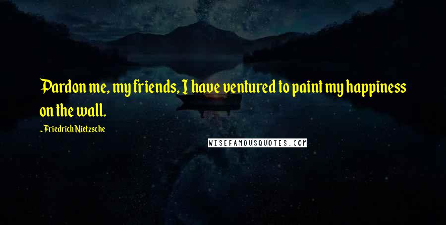 Friedrich Nietzsche Quotes: Pardon me, my friends, I have ventured to paint my happiness on the wall.