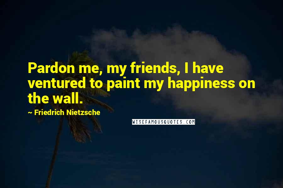 Friedrich Nietzsche Quotes: Pardon me, my friends, I have ventured to paint my happiness on the wall.