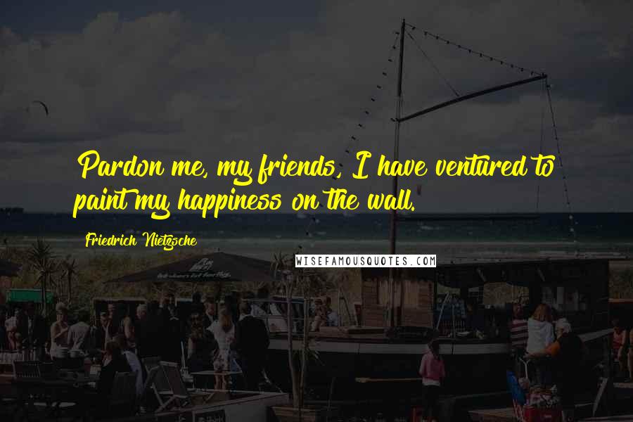 Friedrich Nietzsche Quotes: Pardon me, my friends, I have ventured to paint my happiness on the wall.