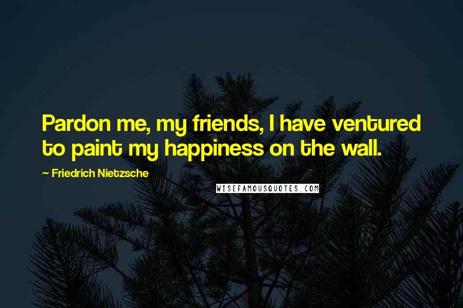 Friedrich Nietzsche Quotes: Pardon me, my friends, I have ventured to paint my happiness on the wall.
