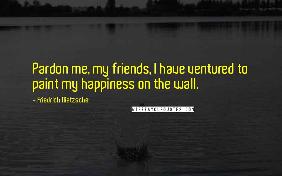 Friedrich Nietzsche Quotes: Pardon me, my friends, I have ventured to paint my happiness on the wall.