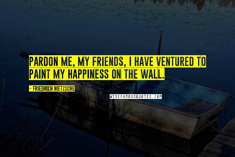 Friedrich Nietzsche Quotes: Pardon me, my friends, I have ventured to paint my happiness on the wall.