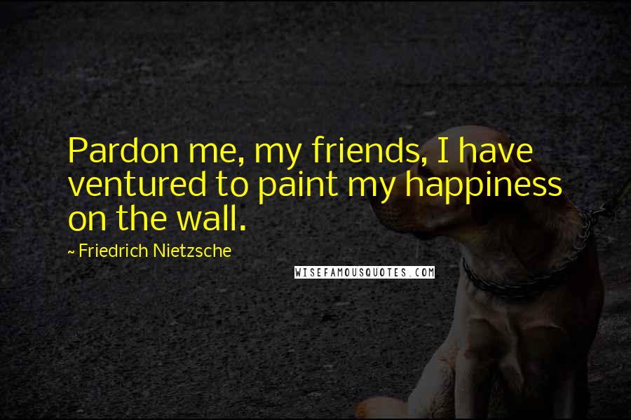 Friedrich Nietzsche Quotes: Pardon me, my friends, I have ventured to paint my happiness on the wall.