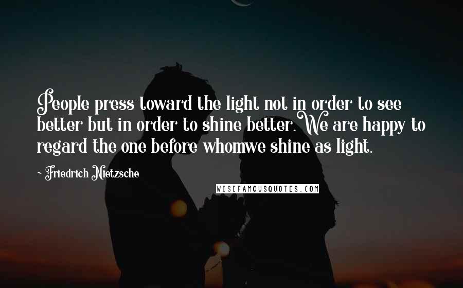 Friedrich Nietzsche Quotes: People press toward the light not in order to see better but in order to shine better.We are happy to regard the one before whomwe shine as light.