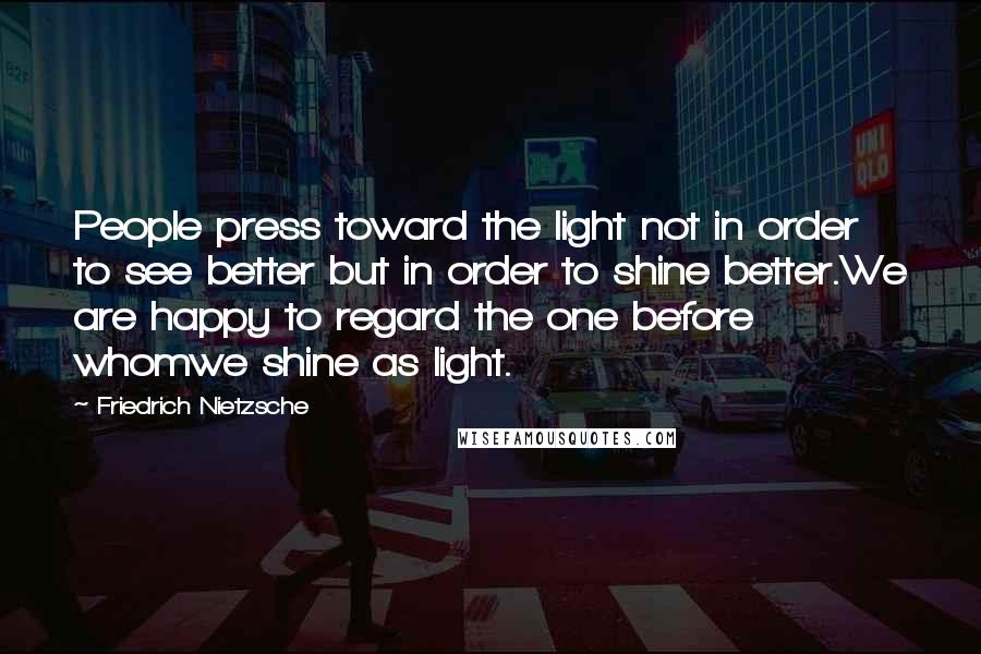 Friedrich Nietzsche Quotes: People press toward the light not in order to see better but in order to shine better.We are happy to regard the one before whomwe shine as light.