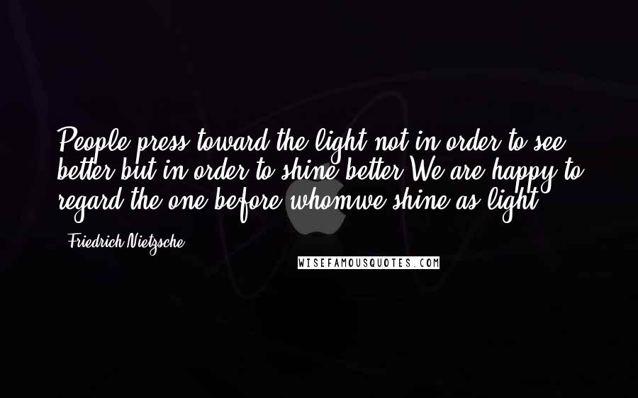 Friedrich Nietzsche Quotes: People press toward the light not in order to see better but in order to shine better.We are happy to regard the one before whomwe shine as light.