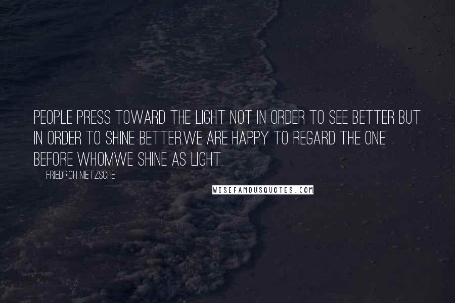 Friedrich Nietzsche Quotes: People press toward the light not in order to see better but in order to shine better.We are happy to regard the one before whomwe shine as light.