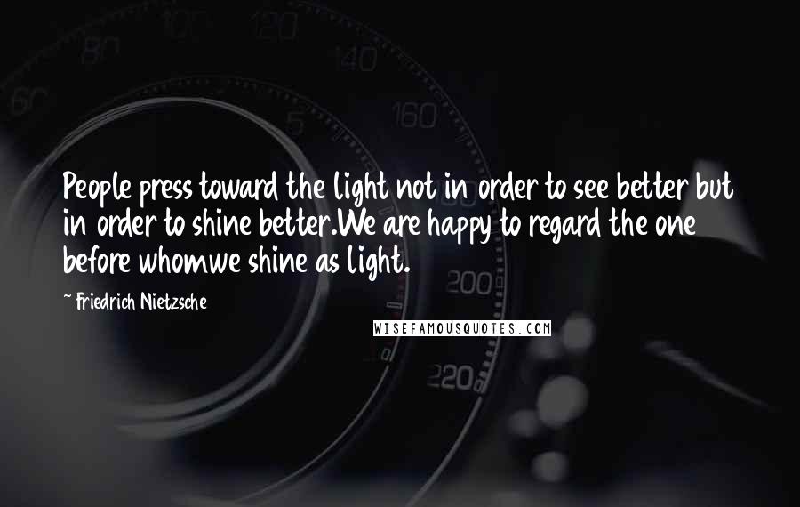 Friedrich Nietzsche Quotes: People press toward the light not in order to see better but in order to shine better.We are happy to regard the one before whomwe shine as light.