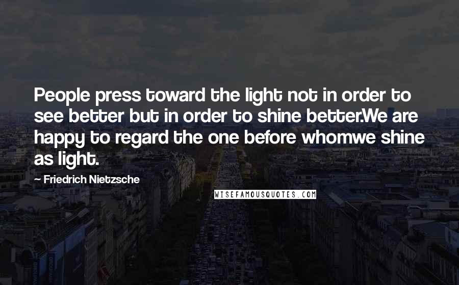 Friedrich Nietzsche Quotes: People press toward the light not in order to see better but in order to shine better.We are happy to regard the one before whomwe shine as light.