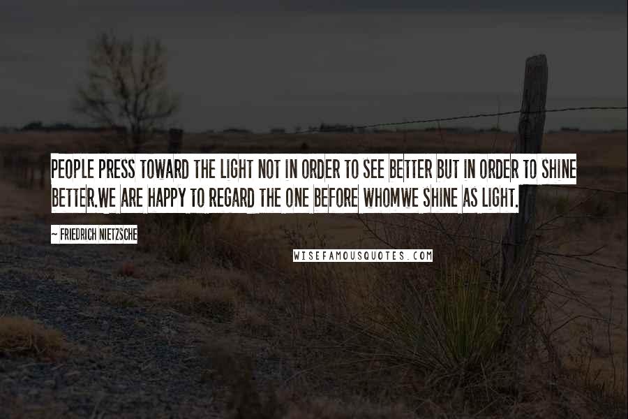 Friedrich Nietzsche Quotes: People press toward the light not in order to see better but in order to shine better.We are happy to regard the one before whomwe shine as light.