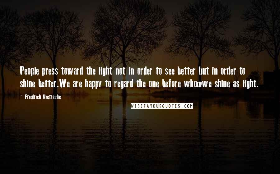 Friedrich Nietzsche Quotes: People press toward the light not in order to see better but in order to shine better.We are happy to regard the one before whomwe shine as light.