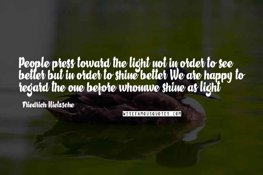 Friedrich Nietzsche Quotes: People press toward the light not in order to see better but in order to shine better.We are happy to regard the one before whomwe shine as light.