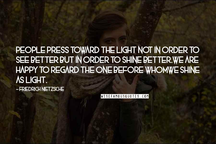 Friedrich Nietzsche Quotes: People press toward the light not in order to see better but in order to shine better.We are happy to regard the one before whomwe shine as light.