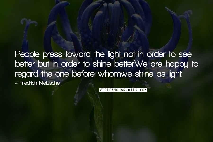 Friedrich Nietzsche Quotes: People press toward the light not in order to see better but in order to shine better.We are happy to regard the one before whomwe shine as light.