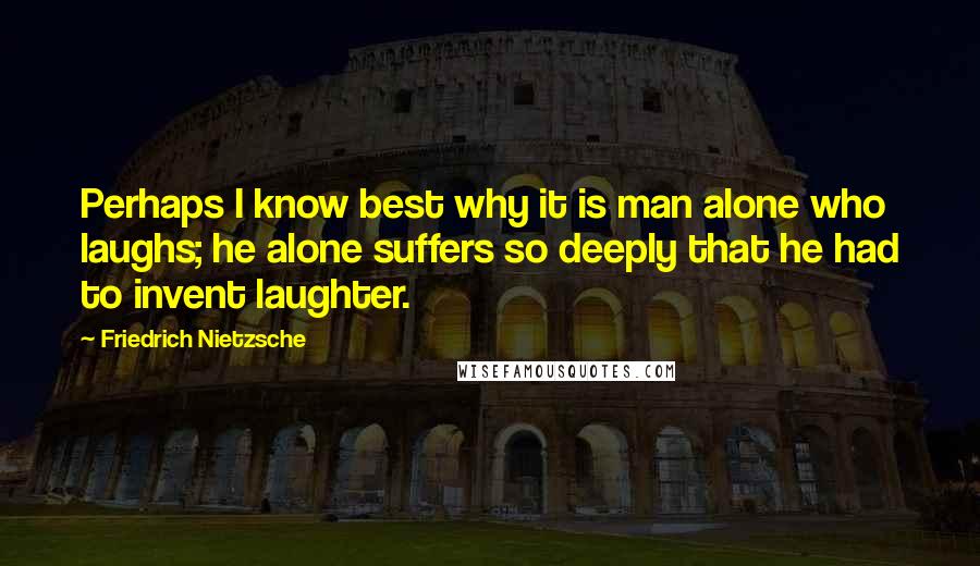 Friedrich Nietzsche Quotes: Perhaps I know best why it is man alone who laughs; he alone suffers so deeply that he had to invent laughter.