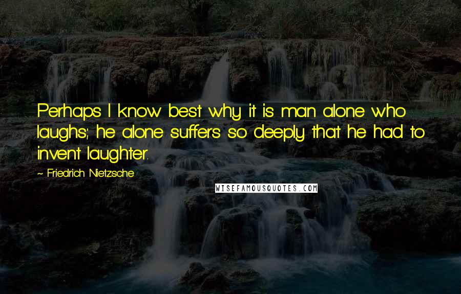 Friedrich Nietzsche Quotes: Perhaps I know best why it is man alone who laughs; he alone suffers so deeply that he had to invent laughter.