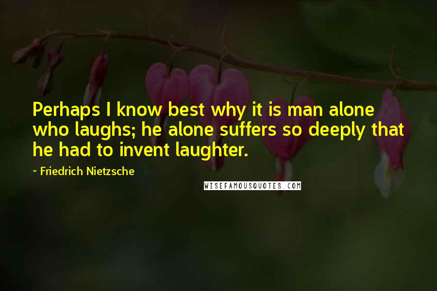 Friedrich Nietzsche Quotes: Perhaps I know best why it is man alone who laughs; he alone suffers so deeply that he had to invent laughter.