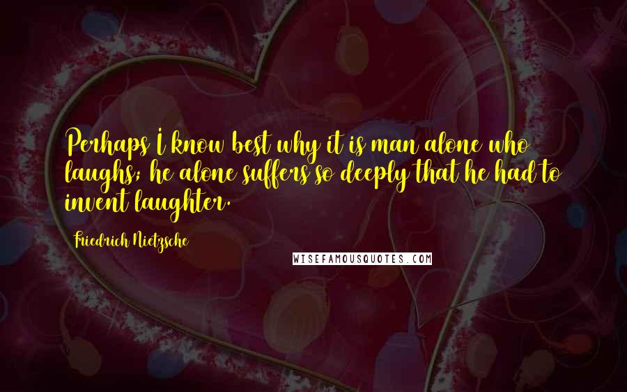 Friedrich Nietzsche Quotes: Perhaps I know best why it is man alone who laughs; he alone suffers so deeply that he had to invent laughter.