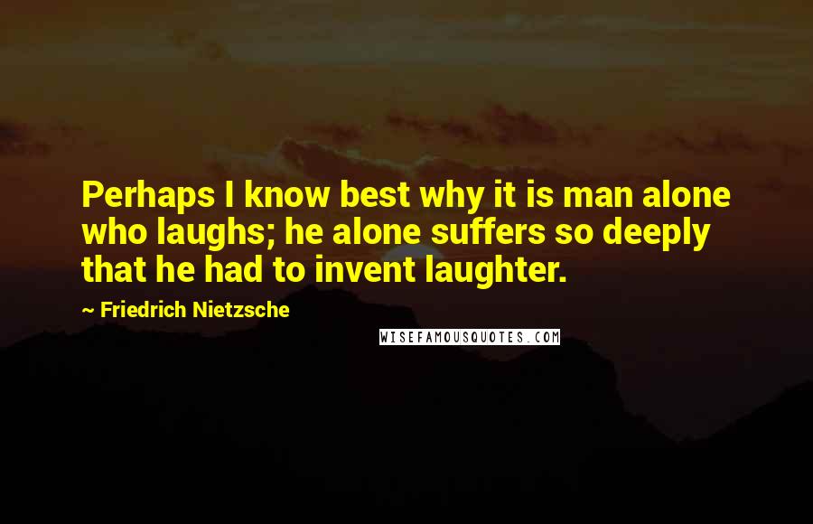 Friedrich Nietzsche Quotes: Perhaps I know best why it is man alone who laughs; he alone suffers so deeply that he had to invent laughter.