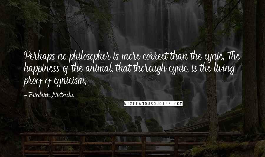 Friedrich Nietzsche Quotes: Perhaps no philosopher is more correct than the cynic. The happiness of the animal, that thorough cynic, is the living proof of cynicism.