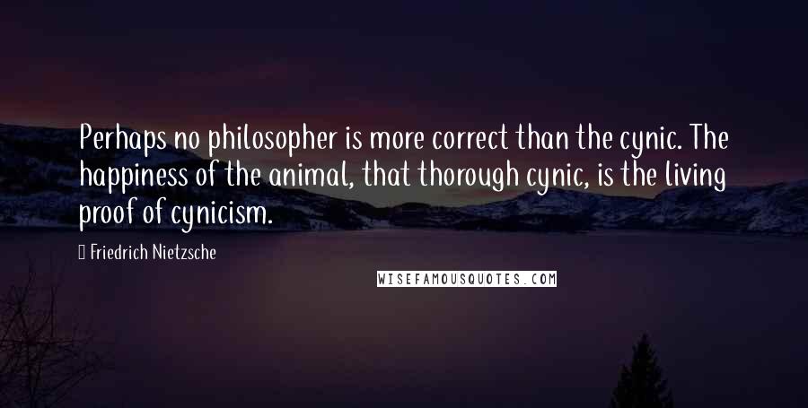 Friedrich Nietzsche Quotes: Perhaps no philosopher is more correct than the cynic. The happiness of the animal, that thorough cynic, is the living proof of cynicism.