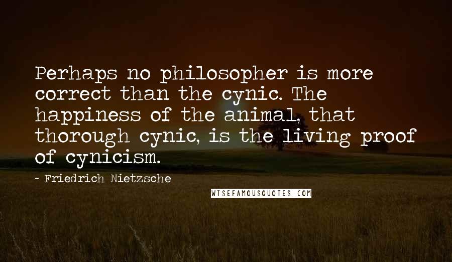 Friedrich Nietzsche Quotes: Perhaps no philosopher is more correct than the cynic. The happiness of the animal, that thorough cynic, is the living proof of cynicism.