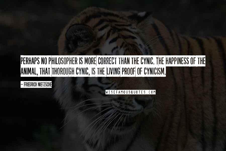 Friedrich Nietzsche Quotes: Perhaps no philosopher is more correct than the cynic. The happiness of the animal, that thorough cynic, is the living proof of cynicism.