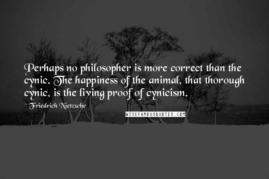 Friedrich Nietzsche Quotes: Perhaps no philosopher is more correct than the cynic. The happiness of the animal, that thorough cynic, is the living proof of cynicism.