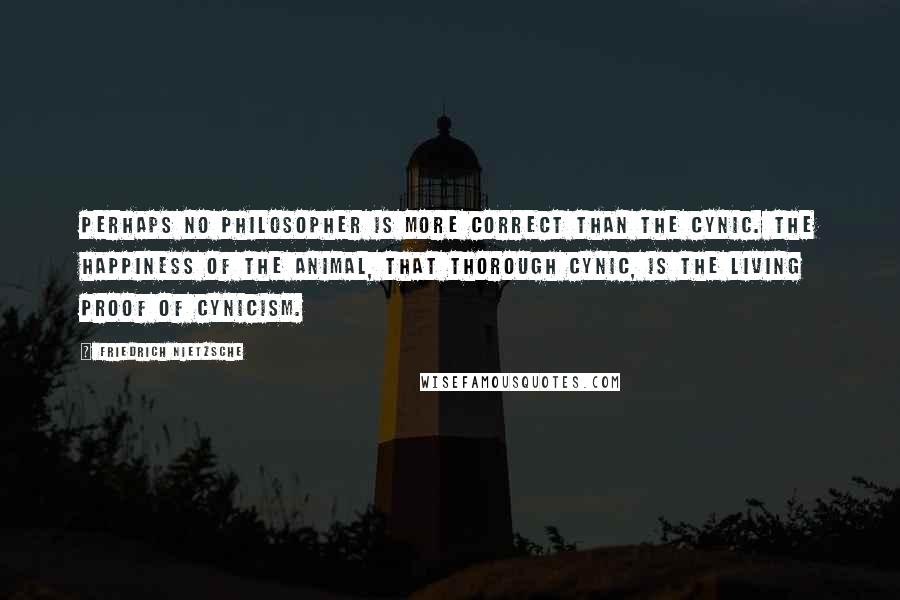 Friedrich Nietzsche Quotes: Perhaps no philosopher is more correct than the cynic. The happiness of the animal, that thorough cynic, is the living proof of cynicism.