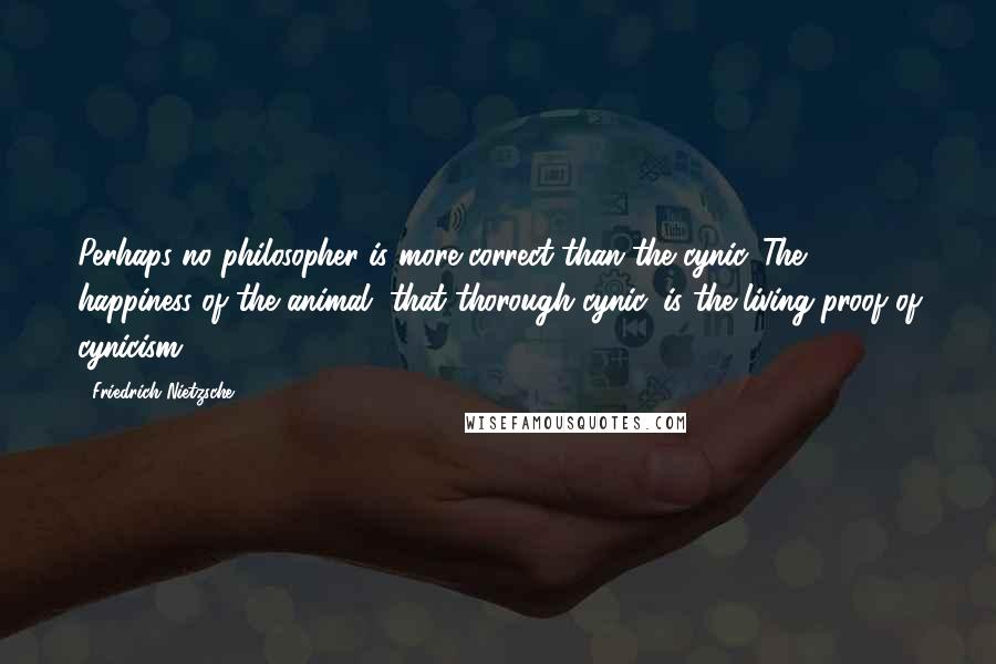 Friedrich Nietzsche Quotes: Perhaps no philosopher is more correct than the cynic. The happiness of the animal, that thorough cynic, is the living proof of cynicism.