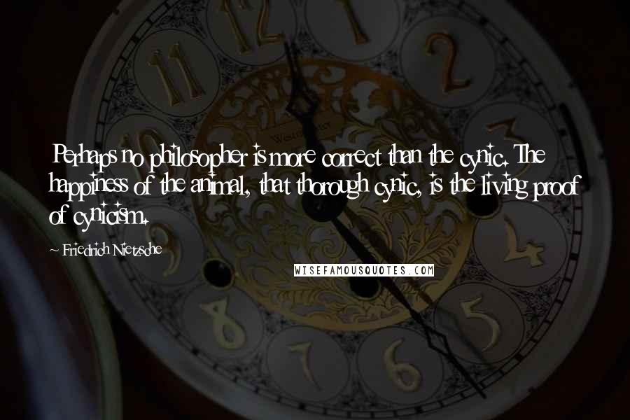 Friedrich Nietzsche Quotes: Perhaps no philosopher is more correct than the cynic. The happiness of the animal, that thorough cynic, is the living proof of cynicism.