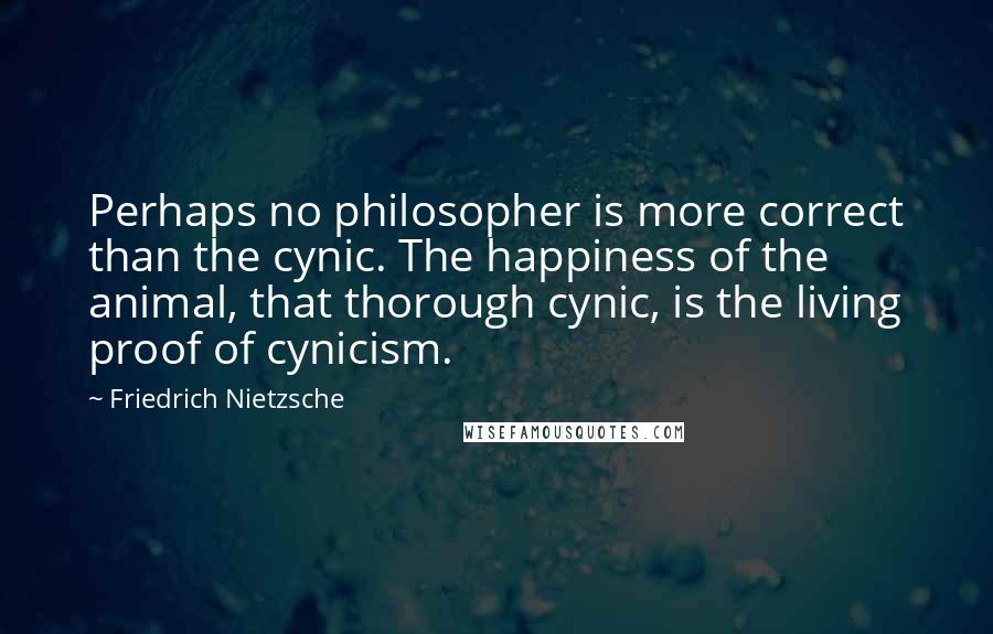 Friedrich Nietzsche Quotes: Perhaps no philosopher is more correct than the cynic. The happiness of the animal, that thorough cynic, is the living proof of cynicism.