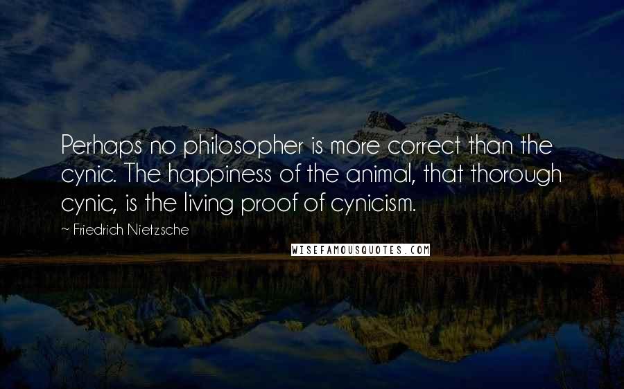 Friedrich Nietzsche Quotes: Perhaps no philosopher is more correct than the cynic. The happiness of the animal, that thorough cynic, is the living proof of cynicism.