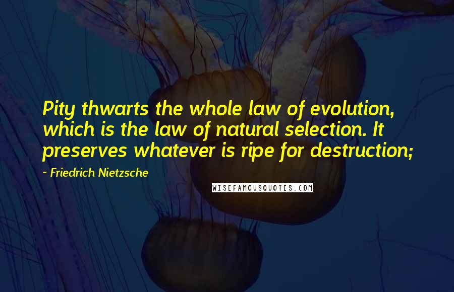 Friedrich Nietzsche Quotes: Pity thwarts the whole law of evolution, which is the law of natural selection. It preserves whatever is ripe for destruction;